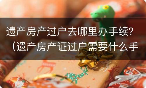 遗产房产过户去哪里办手续？（遗产房产证过户需要什么手续）