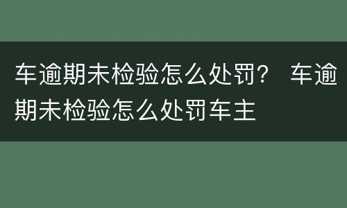 车逾期未检验怎么处罚？ 车逾期未检验怎么处罚车主