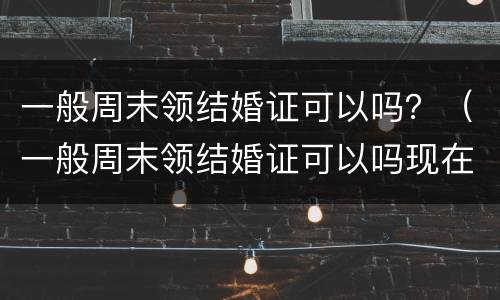 一般周末领结婚证可以吗？（一般周末领结婚证可以吗现在）
