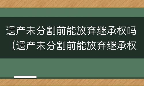 遗产未分割前能放弃继承权吗（遗产未分割前能放弃继承权吗法律规定）