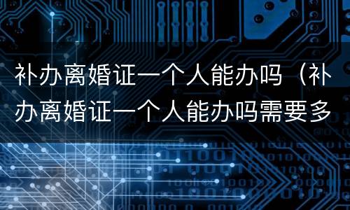 补办离婚证一个人能办吗（补办离婚证一个人能办吗需要多久）