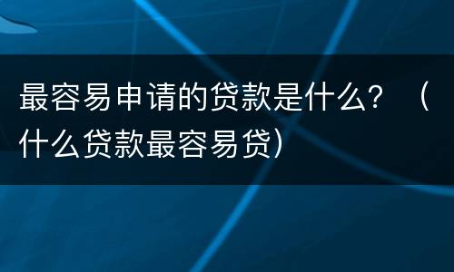 最容易申请的贷款是什么？（什么贷款最容易贷）