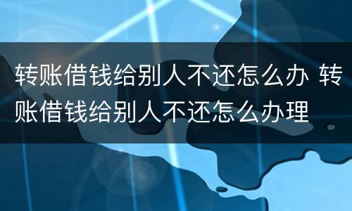 转账借钱给别人不还怎么办 转账借钱给别人不还怎么办理