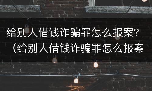 给别人借钱诈骗罪怎么报案？（给别人借钱诈骗罪怎么报案的）
