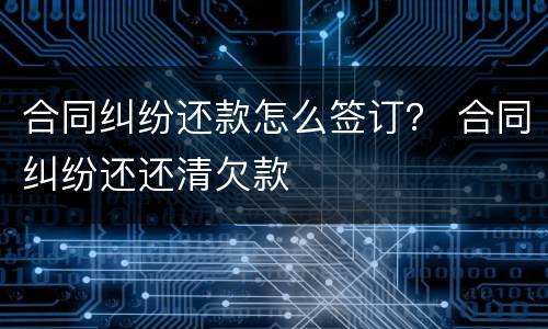 合同纠纷还款怎么签订？ 合同纠纷还还清欠款