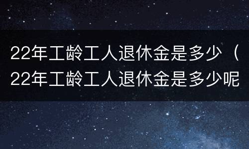 22年工龄工人退休金是多少（22年工龄工人退休金是多少呢）