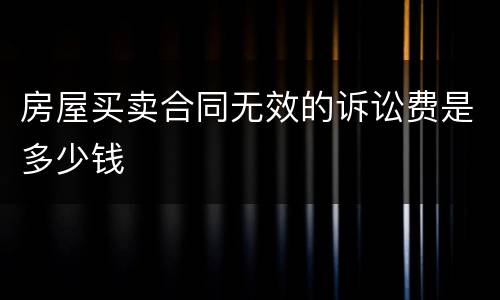 房屋买卖合同无效的诉讼费是多少钱