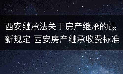 西安继承法关于房产继承的最新规定 西安房产继承收费标准