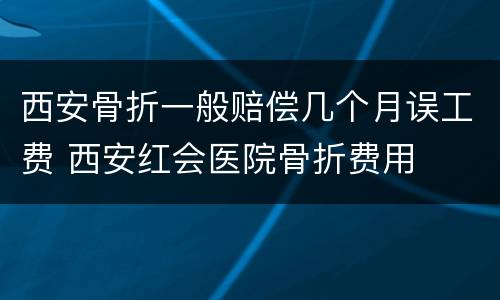 西安骨折一般赔偿几个月误工费 西安红会医院骨折费用