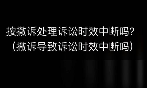 按撤诉处理诉讼时效中断吗？（撤诉导致诉讼时效中断吗）