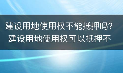 建设用地使用权不能抵押吗？ 建设用地使用权可以抵押不