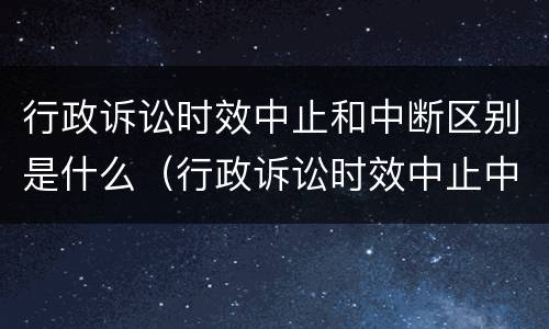 行政诉讼时效中止和中断区别是什么（行政诉讼时效中止中断的情形）