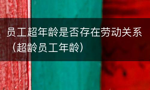 员工超年龄是否存在劳动关系（超龄员工年龄）