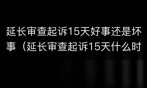 延长审查起诉15天好事还是坏事（延长审查起诉15天什么时候出结果）