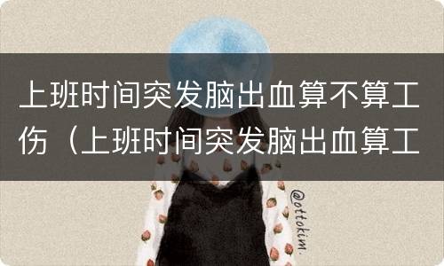 上班时间突发脑出血算不算工伤（上班时间突发脑出血算工伤吗?）