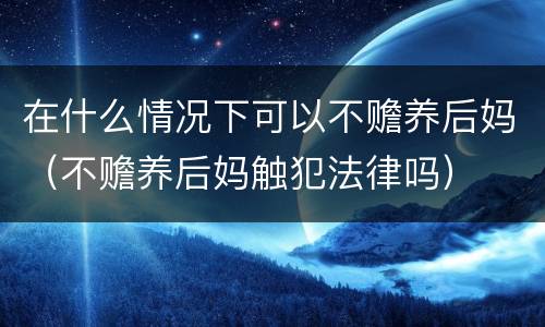 在什么情况下可以不赡养后妈（不赡养后妈触犯法律吗）