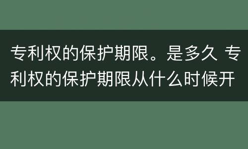 专利权的保护期限。是多久 专利权的保护期限从什么时候开始