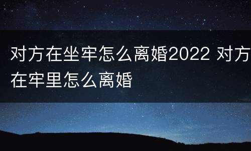 对方在坐牢怎么离婚2022 对方在牢里怎么离婚