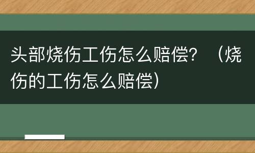 头部烧伤工伤怎么赔偿？（烧伤的工伤怎么赔偿）