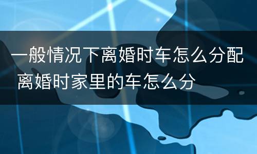一般情况下离婚时车怎么分配 离婚时家里的车怎么分