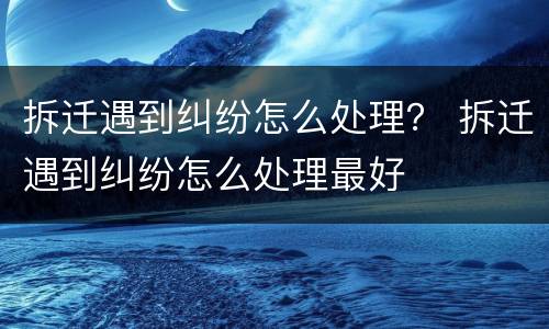 拆迁遇到纠纷怎么处理？ 拆迁遇到纠纷怎么处理最好