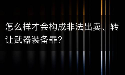怎么样才会构成非法出卖、转让武器装备罪?