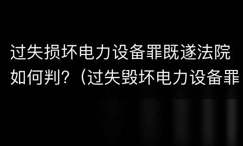 过失损坏电力设备罪既遂法院如何判?（过失毁坏电力设备罪）