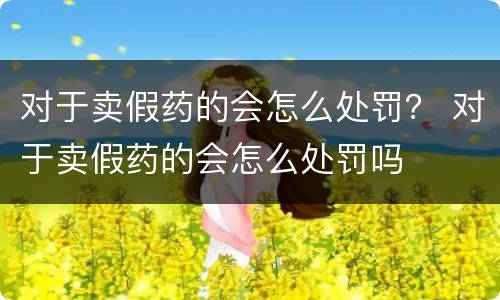 对于卖假药的会怎么处罚？ 对于卖假药的会怎么处罚吗
