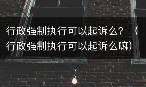 行政强制执行可以起诉么？（行政强制执行可以起诉么嘛）