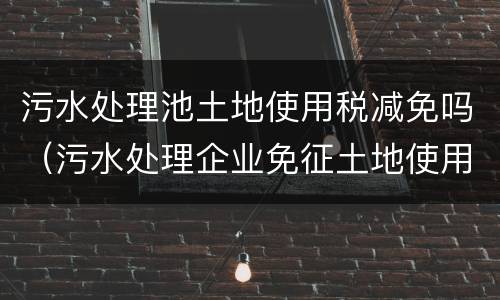 污水处理池土地使用税减免吗（污水处理企业免征土地使用税）