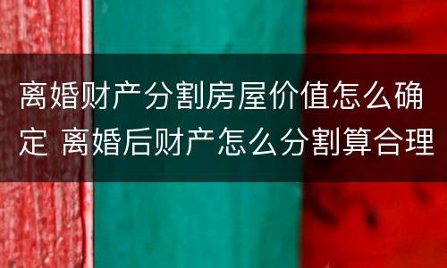 离婚财产分割房屋价值怎么确定 离婚后财产怎么分割算合理