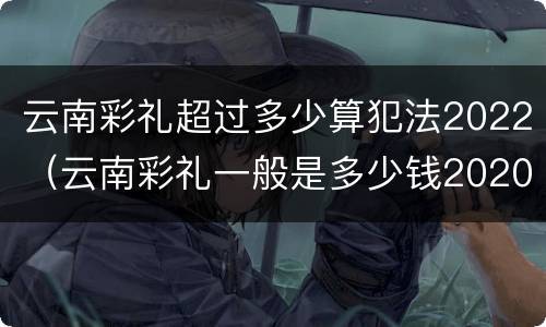 云南彩礼超过多少算犯法2022（云南彩礼一般是多少钱2020）