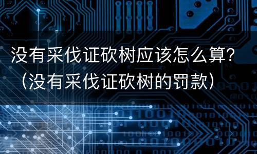 没有采伐证砍树应该怎么算？（没有采伐证砍树的罚款）