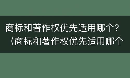 商标和著作权优先适用哪个？（商标和著作权优先适用哪个法律）