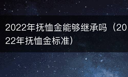 2022年抚恤金能够继承吗（2022年抚恤金标准）