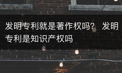 发明专利就是著作权吗？ 发明专利是知识产权吗