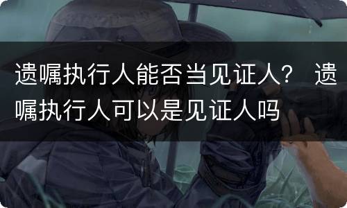 遗嘱执行人能否当见证人？ 遗嘱执行人可以是见证人吗