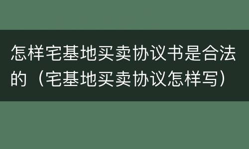 怎样宅基地买卖协议书是合法的（宅基地买卖协议怎样写）