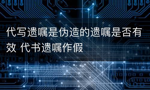 代写遗嘱是伪造的遗嘱是否有效 代书遗嘱作假