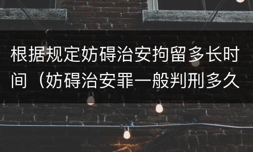 根据规定妨碍治安拘留多长时间（妨碍治安罪一般判刑多久）
