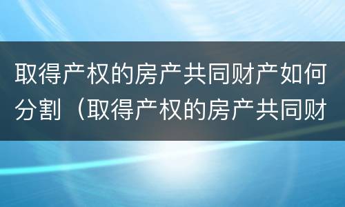 取得产权的房产共同财产如何分割（取得产权的房产共同财产如何分割）