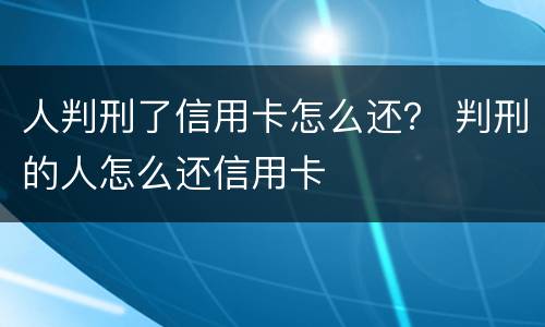 人判刑了信用卡怎么还？ 判刑的人怎么还信用卡