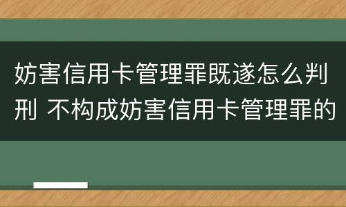 妨害信用卡管理罪既遂怎么判刑 不构成妨害信用卡管理罪的是