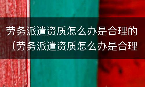 劳务派遣资质怎么办是合理的（劳务派遣资质怎么办是合理的呢）