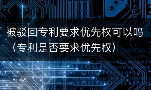 被驳回专利要求优先权可以吗（专利是否要求优先权）