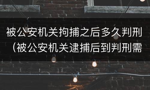被公安机关拘捕之后多久判刑（被公安机关逮捕后到判刑需要多长时间）