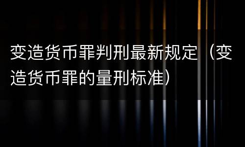 变造货币罪判刑最新规定（变造货币罪的量刑标准）