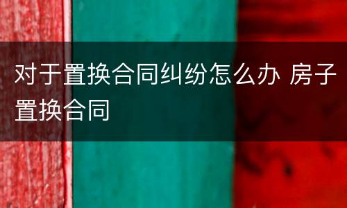 对于置换合同纠纷怎么办 房子置换合同