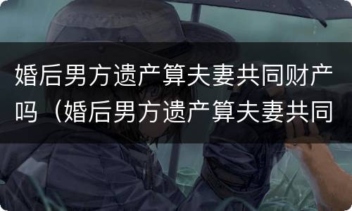 婚后男方遗产算夫妻共同财产吗（婚后男方遗产算夫妻共同财产吗）