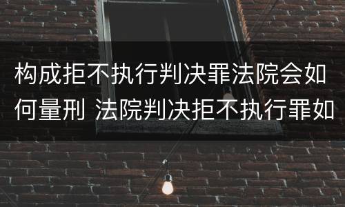 构成拒不执行判决罪法院会如何量刑 法院判决拒不执行罪如何判刑